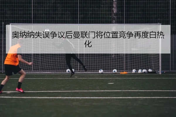奥纳纳失误争议后曼联门将位置竞争再度白热化