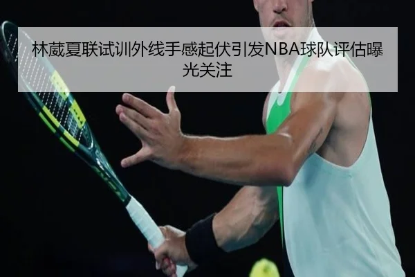 林葳夏联试训外线手感起伏引发NBA球队评估曝光关注
